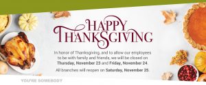 In honor of Thanksgiving, and to allow our employees to be with family and friends, we will be closed on Thursday, November 23 and Friday, November 24. All branches will reopen on Saturday, November 25.